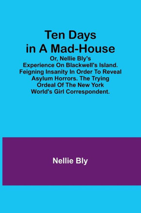 Ten Days in a Mad-House; Or, Nellie Bly's Experience on Blackwell's Island. Feigning Insanity in Order to Reveal Asylum Horrors. The Trying Ordeal of the New York World's Girl Correspondent.
