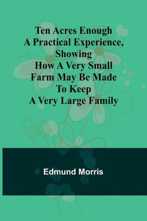 Ten Acres Enough A Practical Experience, Showing how a Very Small Farm May be Made to Keep a Very Large Family