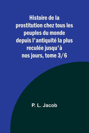 Histoire de la prostitution chez tous les peuples du monde depuis l'antiquité la plus reculée jusqu'à nos jours