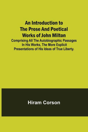 An Introduction to the Prose and Poetical Works of John Milton; Comprising All the Autobiographic Passages in His Works, the More Explicit Presentations of His Ideas of True Liberty.
