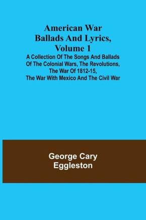 American War Ballads and Lyrics, Volume 1; A Collection of the Songs and Ballads of the Colonial Wars, the Revolutions, the War of 1812-15, the War Wi