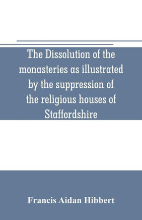 The Dissolution of the Monasteries as Illustrated by the Suppression of the Religious Houses of Staffordshire