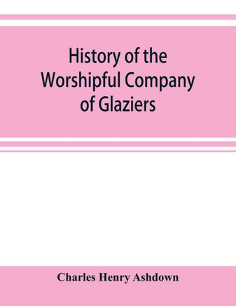 History of the Worshipful Company of Glaziers of the City of London Otherwise the Company of Glaziers and Printers of Glass