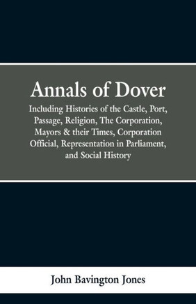 Annals of Dover: Including Histories of the Castle, Port, Passage, Religion, the Corporation, Mayors & Their Times, Corporation Officia