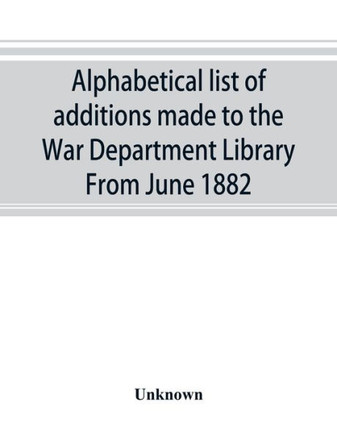 Alphabetical List of Additions Made to the War Department Library From June 1882