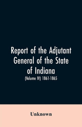 Report of the Adjutant General of the State of Indiana. (Volume IV)-1861 - 1865.