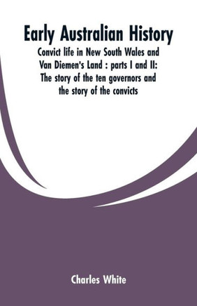 Early Australian History : Convict Life in New South Wales and Van Diemen's Land : Parts I and II: the Story of the Ten Governors and the Story of the Convicts / by Charles White.