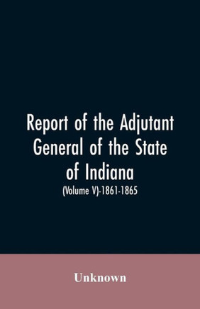 Report of the Adjutant General of the State of Indiana. (Volume V)-1861 - 1865.
