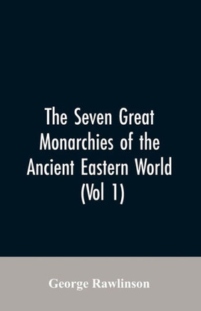 The Seven Great Monarchies Of The Ancient Eastern World, (Vol 1) The History, Geography, And Antiquities Of Chaldaea, Assyria, Babylon, Media, Persia, Parthia, And Sassanian Or New Persian Empire