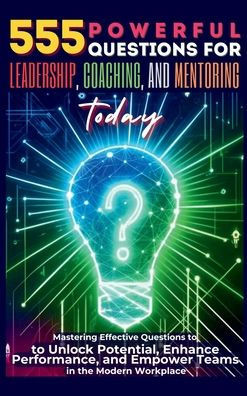 555 Powerful Questions for Leadership, Coaching, and Mentoring Today : Mastering Effective Questions to Unlock Potential, Enhance Performance, and Empower Teams in the Modern Workplace