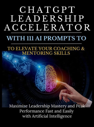 ChatGPT Leadership Accelerator with 111 AI Prompts to Elevate Your Coaching & Mentoring Skills : Maximize Leadership Mastery and Peak Performance Fast and Easily with Artificial Intelligence