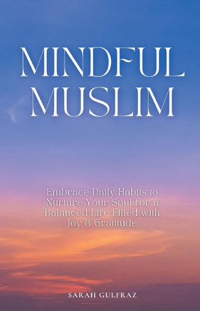 Mindful Muslim : Embrace Daily Habits to Nurture Your Soul for a Balanced Life Filled with Joy & Gratitude