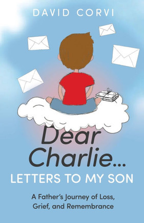 Dear Charlie...Letters to My Son : A Father's Journey of Loss, Grief, and Remembrance