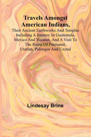 Travels Amongst American Indians, Their Ancient Earthworks and Temples Including a Journey in Guatemala, Mexico and Yucatan, and a Visit to the Ruins of Patinamit, Utatlan, Palenque and Uxmal
