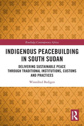 Indigenous Peacebuilding in South Sudan : Delivering Sustainable Peace Through Traditional Institutions, Customs and Practices