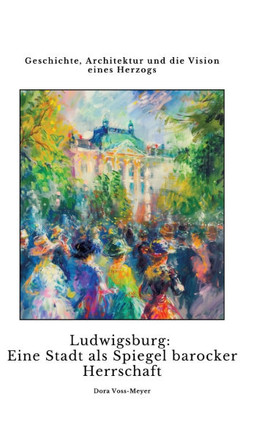 Ludwigsburg: Eine Stadt als Spiegel barocker Herrschaft : Geschichte, Architektur und die Vision eines Herzogs