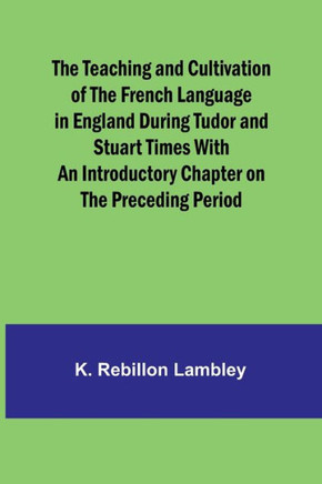The Teaching and Cultivation of the French Language in England During Tudor and Stuart Times With an Introductory Chapter on the Preceding Period