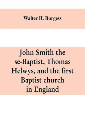John Smith the Se-Baptist, Thomas Helwys, and the First Baptist Church in England : With Fresh Light Upon the Pilgrim Fathers' Church