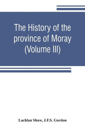 The History of the Province of Moray. Comprising the Counties of Elgin and Nairn, the Greater Part of the County of Inverness and a Portion of the County of Banff, --all Called the Province of Moray Before There was a Division Into Counties