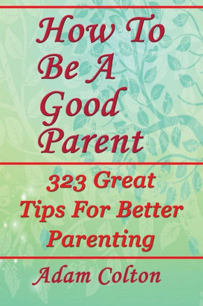 How To Be A Good Parent: 323 Great Tips For Better Parenting How To Be A Good Parent: 323 Great Tips For Better Parenting