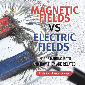 Magnetic Fields Vs Electric Fields Understanding Both and How They are Related Grade 6-8 Physical Science
