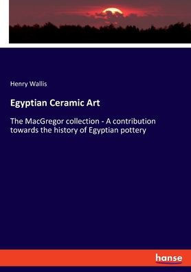 Egyptian Ceramic Art : The MacGregor Collection - A Contribution Towards the History of Egyptian Pottery