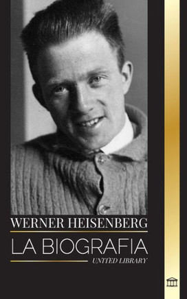 Werner Heisenberg : La biografía de un pionero de la mecánica cuántica, sus principios y el legado de la ciencia moderna