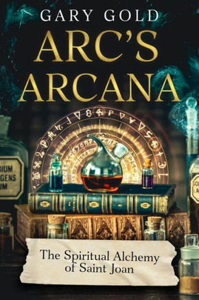 Arc's Arcana : The Spiritual Alchemy of Saint Joan