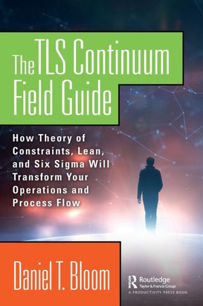 The TLS Continuum Field Guide : How Theory of Constraints, Lean, and Six Sigma Will Transform Your Operations and Process Flow