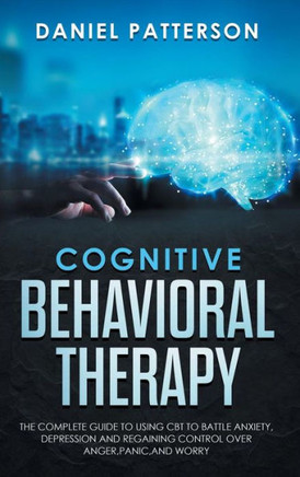 Cognitive Behavioral Therapy : The Complete Guide to Using CBT to Battle Anxiety, Depression and Regaining Control Over Anger, Panic, and Worry.