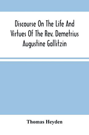 Discourse On The Life And Virtues Of The Rev. Demetrius Augustine Gallitzin, Late Pastor Of St. Michael'S Church, Loretto