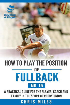 How To Play The Position Of Fullback (No. 15): A Practical Guide For The Player, Coach And Family In The Sport Of Rugby Union (Develop A Player Rugby Union Manuals)
