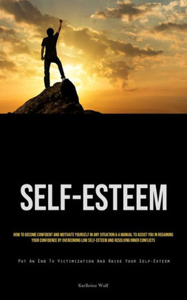 Self-Esteem : How To Become Confident And Motivate Yourself In Any Situation & A Manual To Assist You In Regaining Your Confidence By Overcoming Low Self-Esteem And Resolving Inner Conflicts (Put An End To Victimization And Raise Your Self-Esteem)