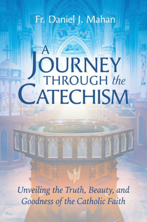 A Journey Through the Catechism : Unveiling the Truth, Beauty, and Goodness of the Catholic Faith