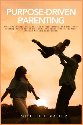 Purpose-Driven Parenting : Utilizing Mindfulness, Positive Reinforcement, and Emotional Intelligence to Foster Discipline and Connection in Toddlers Through Holistic Approaches.