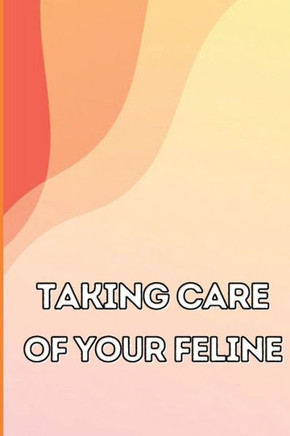 Taking Care of Your Feline : The Whole Guide from Kitten to Adult: An All-inclusive Guide Covering Your Cat's Diet, Health, Temperament, Customs, Training, and Vaccinations