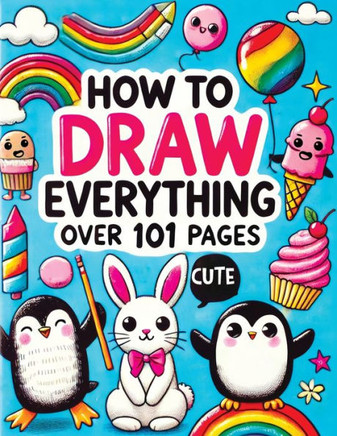 How to Draw Everything : Step by Step Drawing Guide for Kids - Over 101 Fun and Easy Ways to Learn Simple and Creative Sketches of Adorable Animals, Food, Cute Stuff and Anything Else You Can Imagine