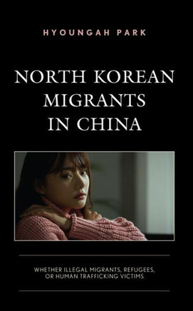 North Korean Migrants in China : Whether Illegal Migrants, Refugees, Or Human Trafficking Victims