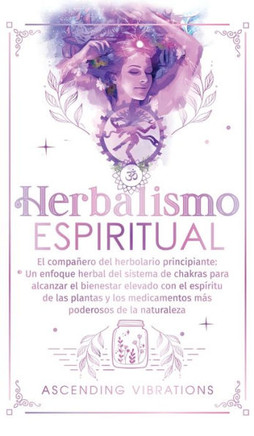 Herbalismo Espiritual : El compañero del herbolario principiante: Un enfoque herbal del sistema de chakras para alcanzar el bienestar elevado con el espíritu de las plantas y los medicamentos más poderosos de la naturaleza