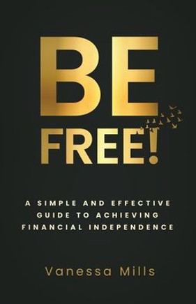 Be Free! : A Simple and Effective Guide to Achieving Financial Independence