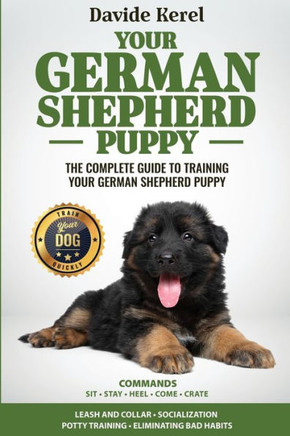 YOUR GERMAN SHEPHERD PUPPY : The Complete Guide to Training Your German Shepherd Puppy: Commands - Sit, Stay, Come, Crate, Leash and Collar, Socialization, Potty Training and Eliminating Bad Habits