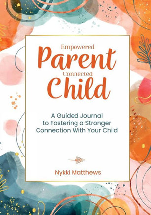 Empowered Parent, Connected Child : A Guided Journal to Fostering a Stronger Connection With Your Child