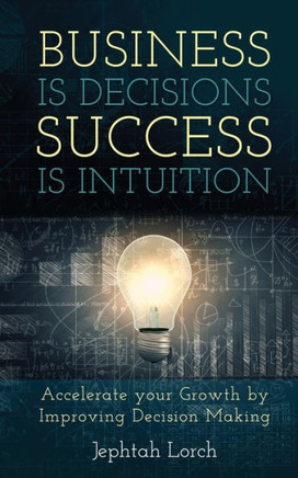 Business Is Decisions, Success Is Intuition : Accelerate Your Growth by Improving Decision Making