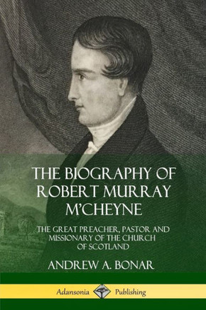The Biography Of Robert Murray M'Cheyne: The Great Preacher, Pastor And Missionary Of The Church Of Scotland