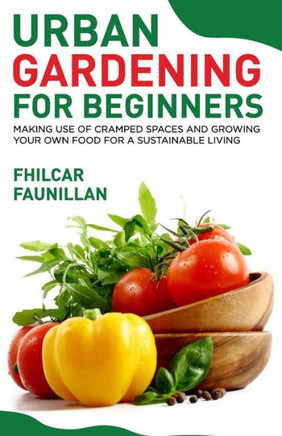 Urban Gardening For Beginners: Making Use Of Cramped Spaces And Growing Your Own Food For A Sustainable Living