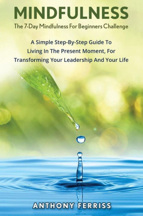 The 7-Day Mindfulness For Beginners Challenge: A Simple Step-By-Step Guide To Living In The Present Moment, For Transforming Your Leadership And Your Life