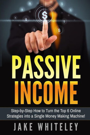 Passive Income: Step-By-Step How To Turn The Top 6 Online Strategies Into A Single Money Making Machine!