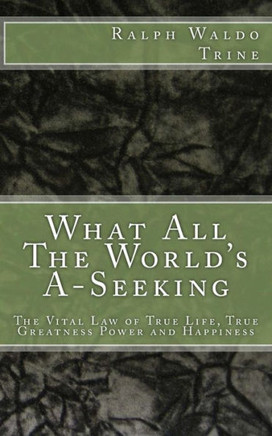 What All The World'S A-Seeking: The Vital Law Of True Life, True Greatness Power And Happiness