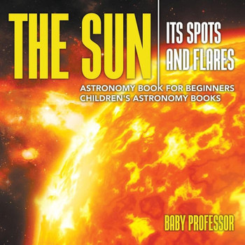 The Sun: Its Spots And Flares - Astronomy Book For Beginners Children's Astronomy Books
