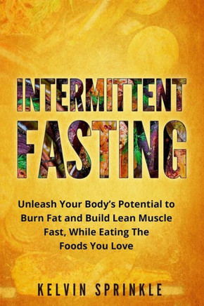 Intermittent Fasting: Unleash Your Body?S Potential To Burn Fat And Build Lean Muscle Fast, While Eating The Foods You Love